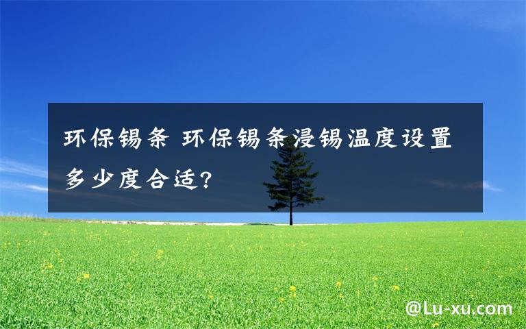 环保锡条 环保锡条浸锡温度设置多少度合适?