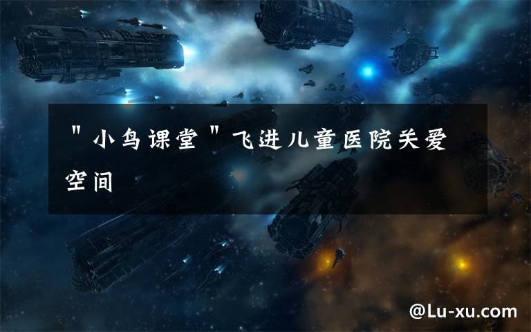 "小鸟课堂"飞进儿童医院关爱空间
