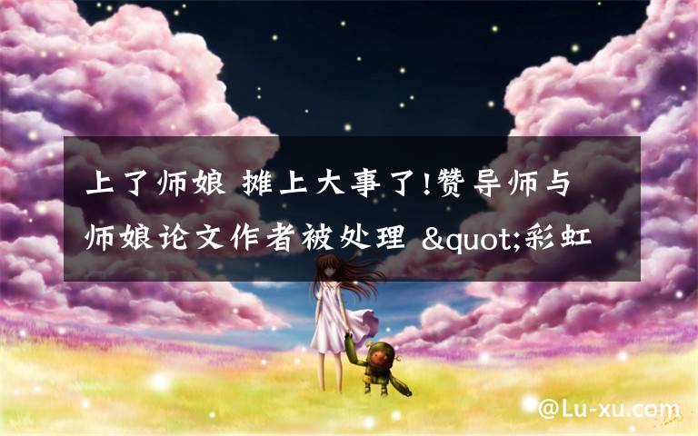 上了师娘 摊上大事了!赞导师与师娘论文作者被处理 "彩虹屁"突然就不香了