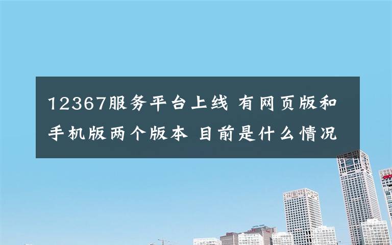 12367服务平台上线 有网页版和手机版两个版本 目前是什么情况？