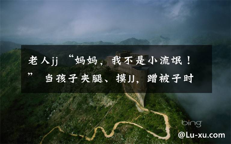 老人jj “妈妈,我不是小流氓!” 当孩子夹腿、摸JJ,蹭被子时……