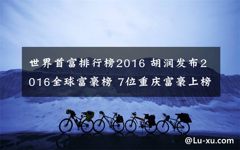 世界首富排行榜2016 胡润发布2016全球富豪榜 7位重庆富豪上榜最年轻者40岁