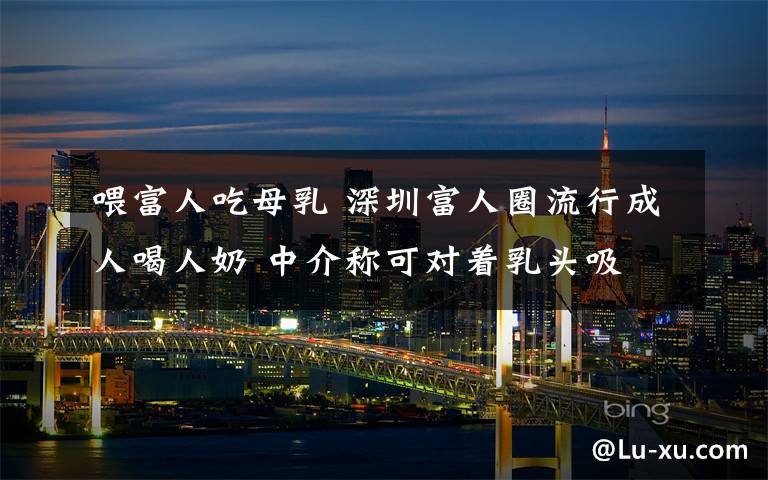 喂富人吃母乳 深圳富人圈流行成人喝人奶 中介称可对着乳头吸