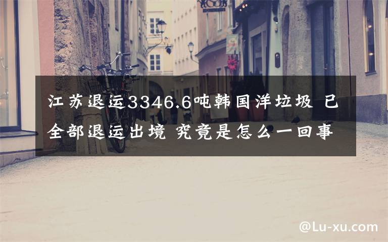 江苏退运3346.6吨韩国洋垃圾 已全部退运出境 究竟是怎么一回事?