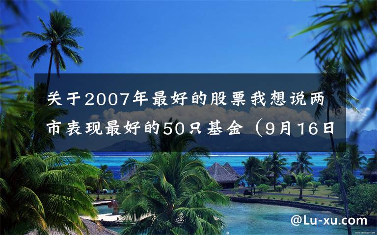 关于2007年最好的股票我想说两市表现最好的50只基金(9月16日)