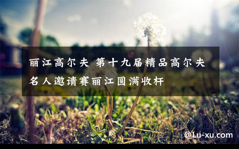 丽江高尔夫 第十九届精品高尔夫名人邀请赛丽江圆满收杆