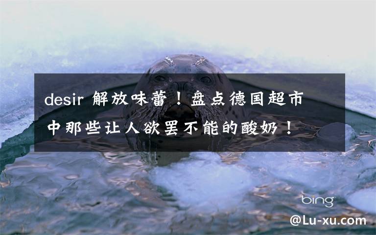 desir 解放味蕾!盘点德国超市中那些让人欲罢不能的酸奶!