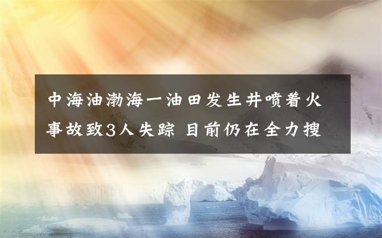 中海油渤海一油田发生井喷着火事故致3人失踪 目前仍在全力搜救 具体是什么情况?
