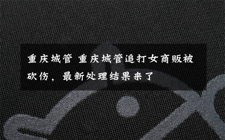 重庆城管 重庆城管追打女商贩被砍伤,最新处理结果来了