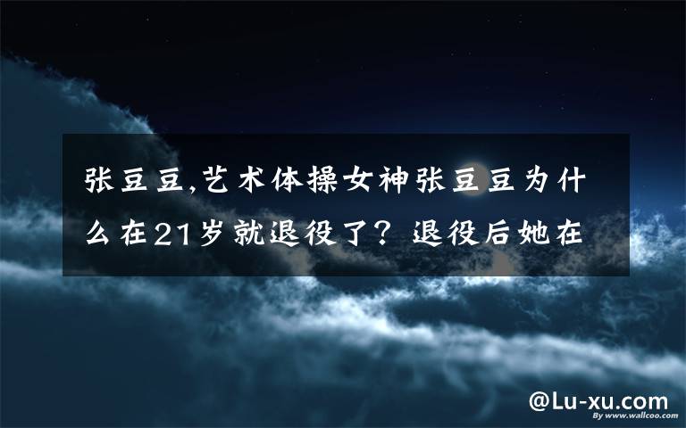 张豆豆,艺术体操女神张豆豆为什么在21岁就退役了?退役后她在做什么?