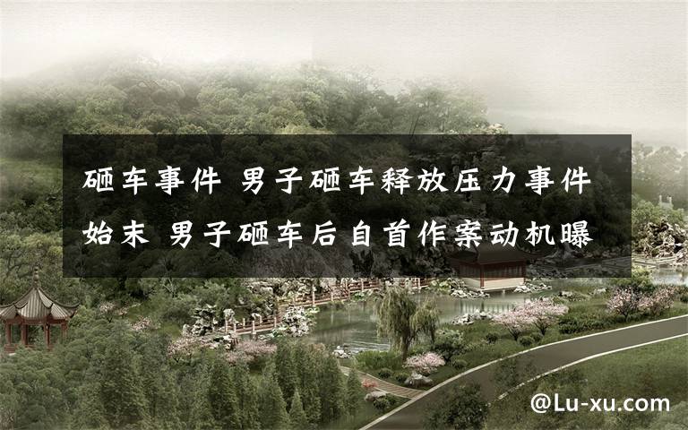 砸车事件 男子砸车释放压力事件始末 男子砸车后自首作案动机曝光令人无语