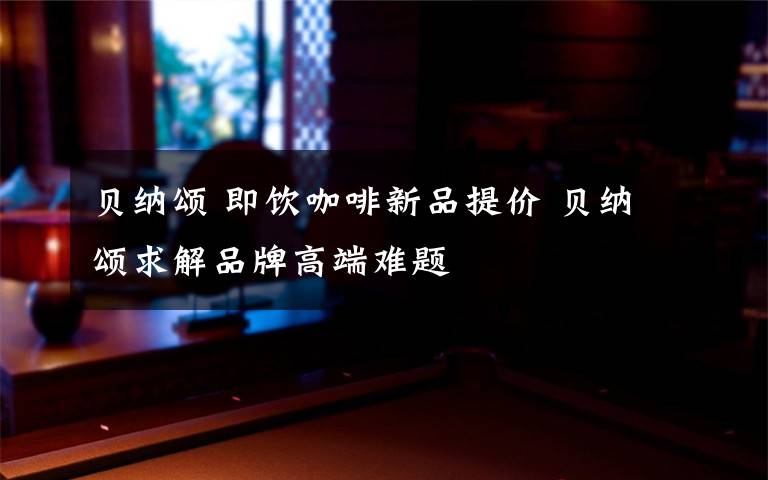 贝纳颂 即饮咖啡新品提价 贝纳颂求解品牌高端难题