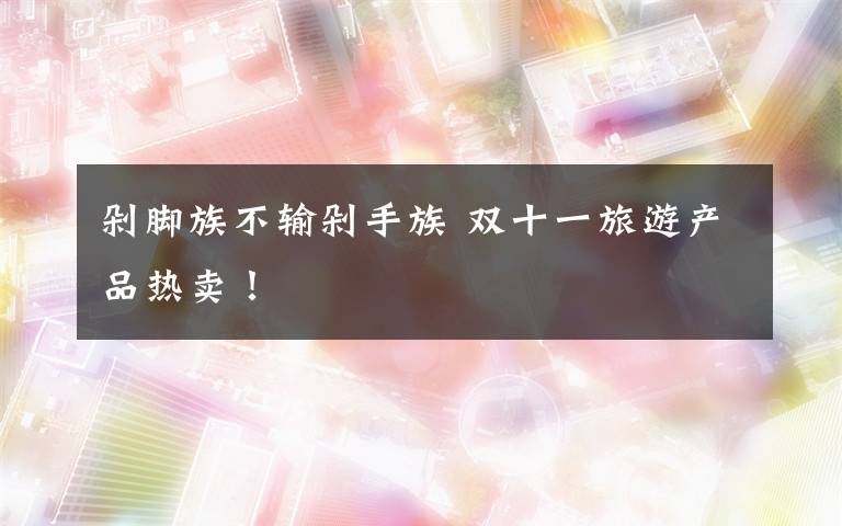 剁脚族不输剁手族 双十一旅游产品热卖!