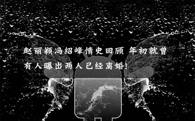 赵丽颖冯绍峰情史回顾 年初就曾有人曝出两人已经离婚!