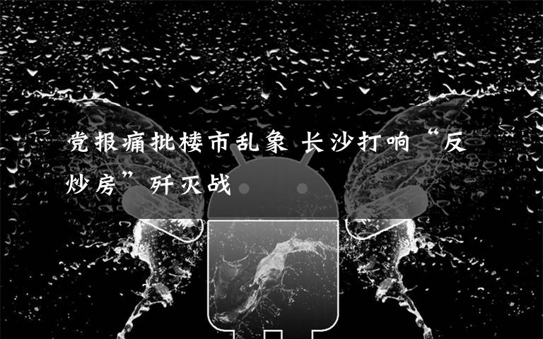 党报痛批楼市乱象 长沙打响“反炒房”歼灭战