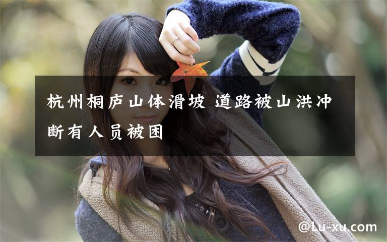 杭州桐庐山体滑坡 道路被山洪冲断有人员被困