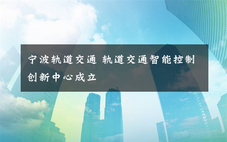 宁波轨道交通 轨道交通智能控制创新中心成立