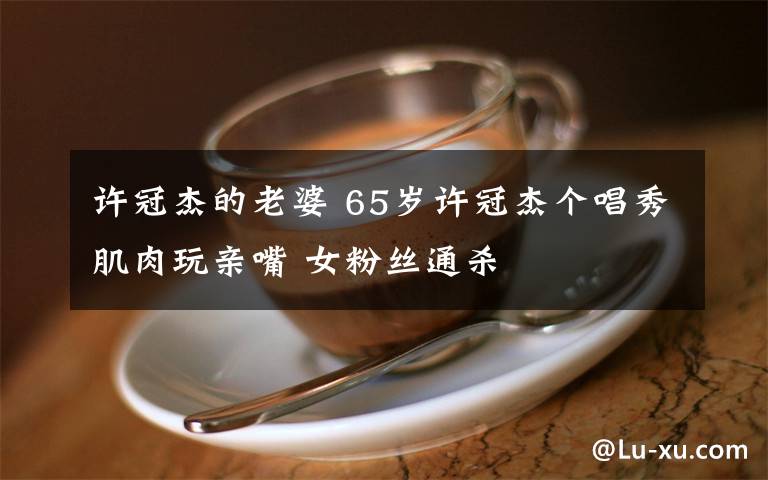 许冠杰的老婆 65岁许冠杰个唱秀肌肉玩亲嘴 女粉丝通杀