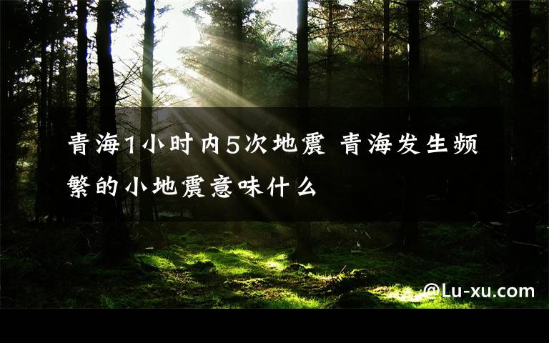 青海1小时内5次地震 青海发生频繁的小地震意味什么