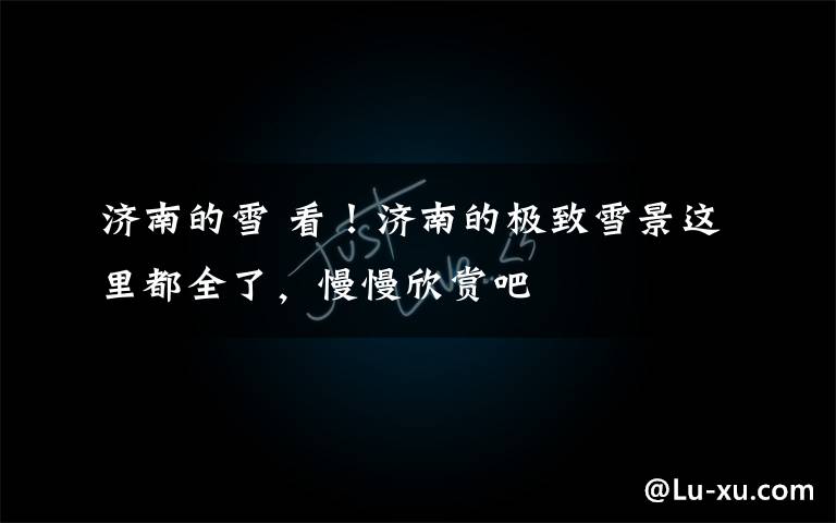 济南的雪 看!济南的极致雪景这里都全了,慢慢欣赏吧