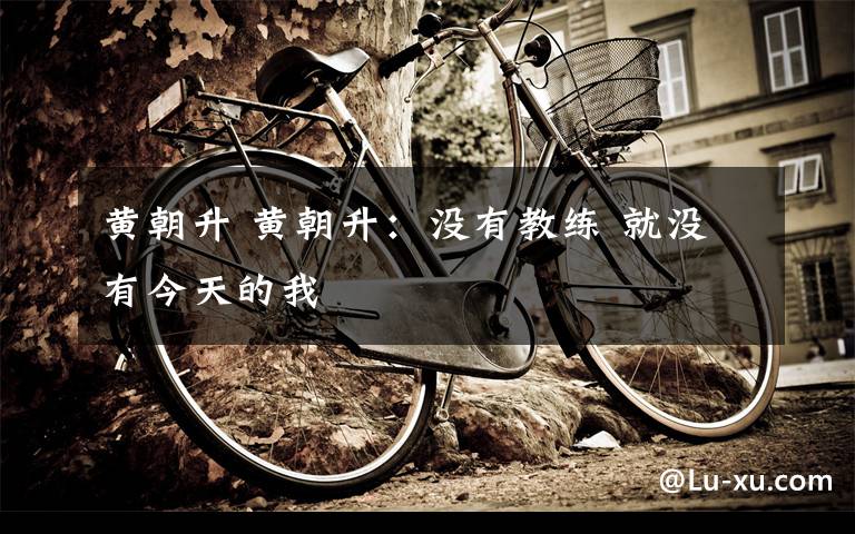 黄朝升 黄朝升:没有教练 就没有今天的我