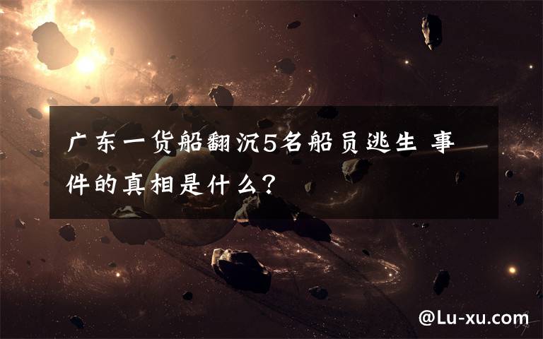 广东一货船翻沉5名船员逃生 事件的真相是什么?