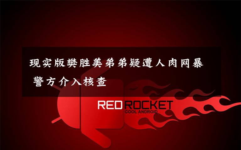 现实版樊胜美弟弟疑遭人肉网暴 警方介入核查