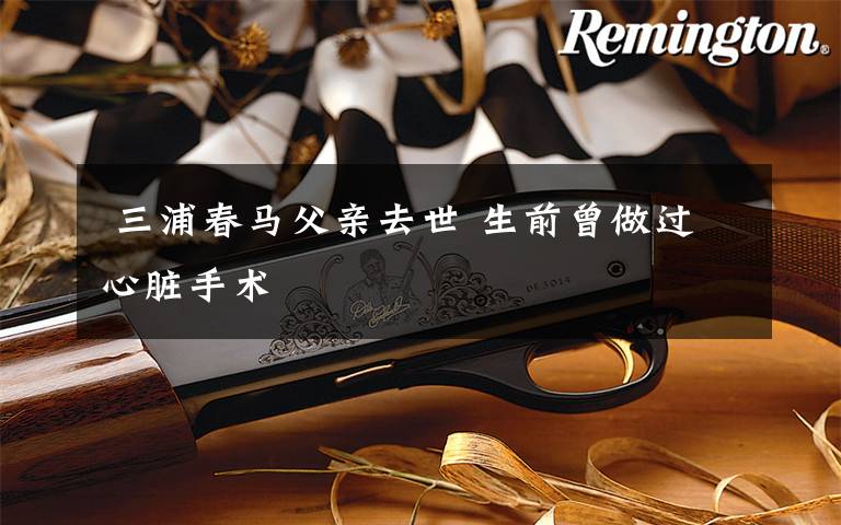  三浦春马父亲去世 生前曾做过心脏手术