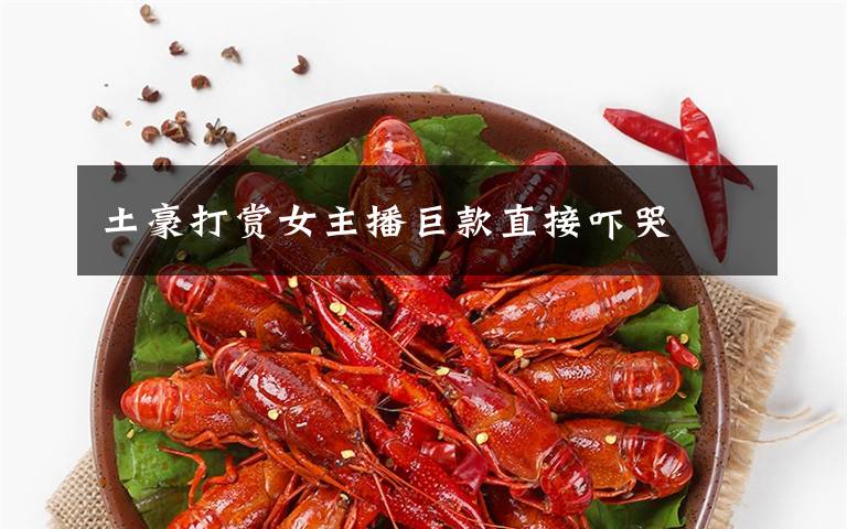 土豪打赏女主播巨款直接吓哭