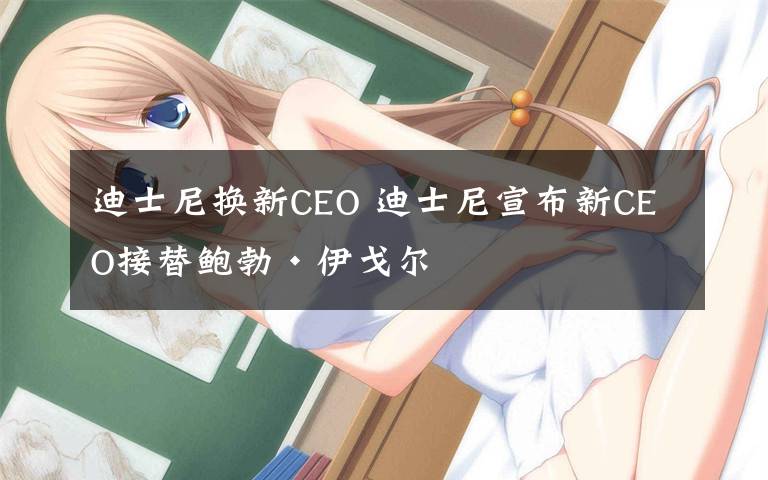 迪士尼换新CEO 迪士尼宣布新CEO接替鲍勃·伊戈尔