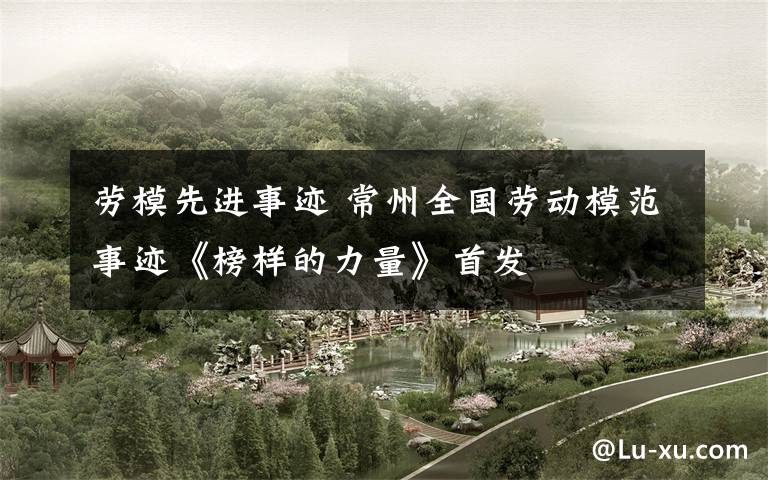 劳模先进事迹 常州全国劳动模范事迹《榜样的力量》首发