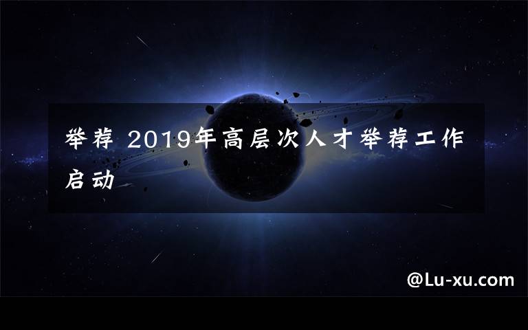 举荐 2019年高层次人才举荐工作启动