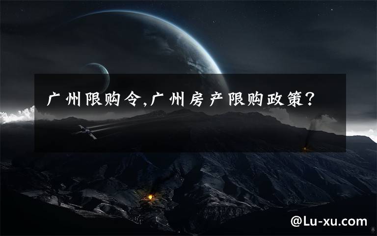 广州限购令,广州房产限购政策?