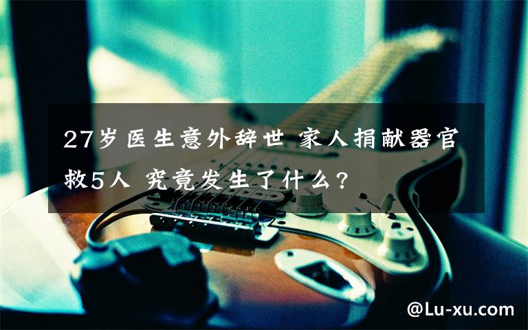 27岁医生意外辞世 家人捐献器官救5人 究竟发生了什么?