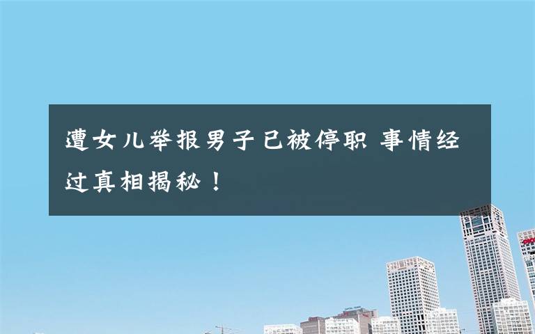 遭女儿举报男子已被停职 事情经过真相揭秘!
