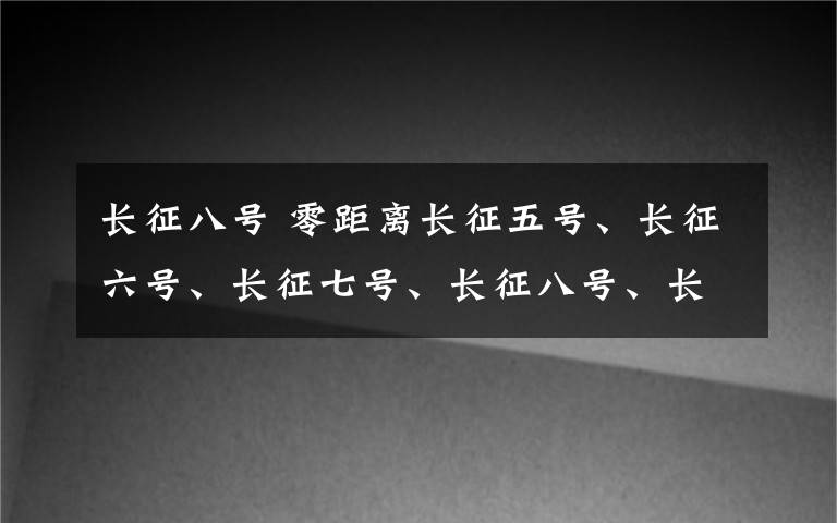 长征八号 零距离长征五号、长征六号、长征七号、长征八号、长征十一号都来了——中国新一代火箭悉数亮相