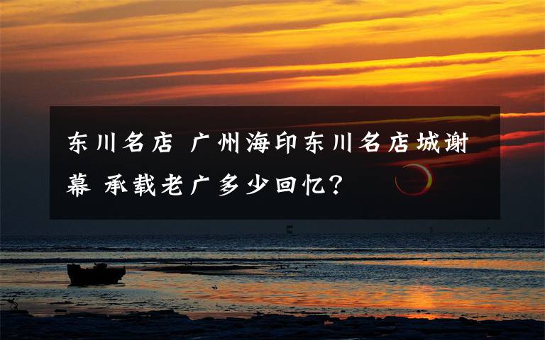 东川名店 广州海印东川名店城谢幕 承载老广多少回忆？