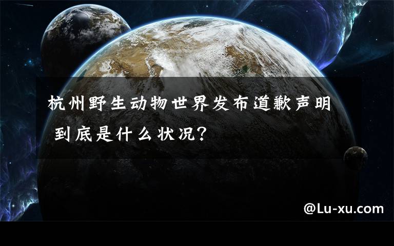杭州野生动物世界发布道歉声明 到底是什么状况?