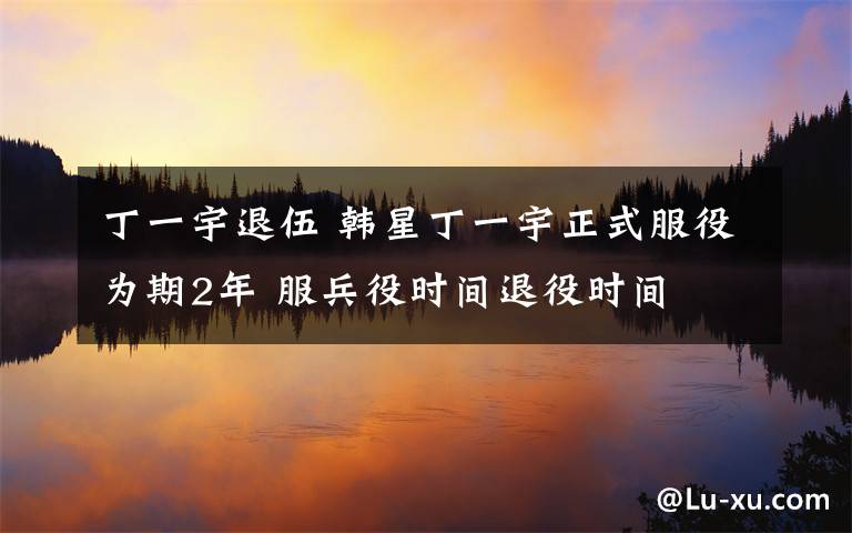 丁一宇退伍 韩星丁一宇正式服役为期2年 服兵役时间退役时间