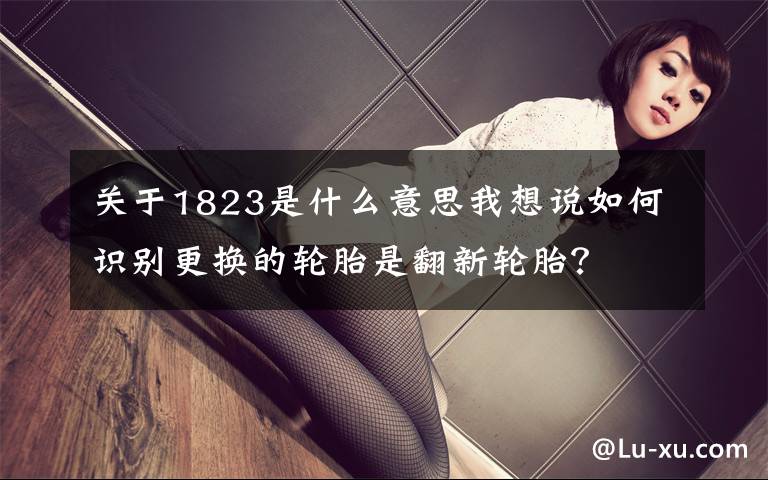 关于1823是什么意思我想说如何识别更换的轮胎是翻新轮胎?