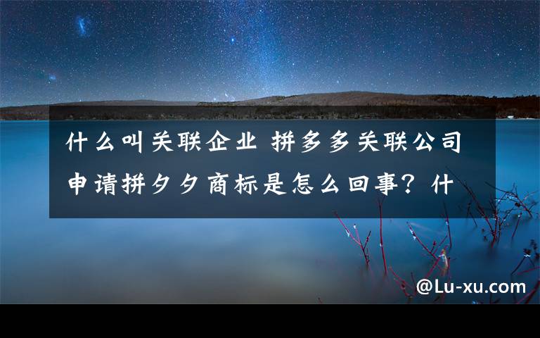 什么叫关联企业 拼多多关联公司申请拼夕夕商标是怎么回事?什么情况?终于真相了,原来是这样!