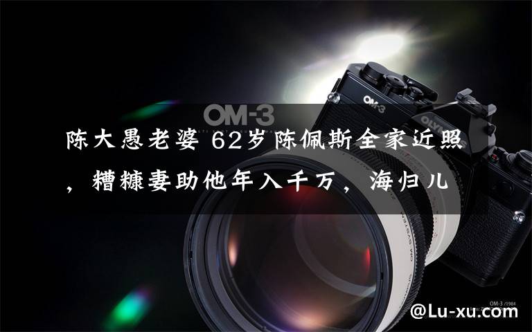 陈大愚老婆 62岁陈佩斯全家近照,糟糠妻助他年入千万,海归儿子子承父业!