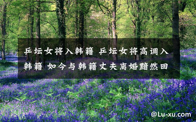 乒坛女将入韩籍 乒坛女将高调入韩籍 如今与韩籍丈夫离婚黯然回国