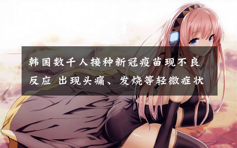 韩国数千人接种新冠疫苗现不良反应 出现头痛、发烧等轻微症状 真相原来是这样!
