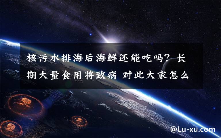 核污水排海后海鲜还能吃吗?长期大量食用将致病 对此大家怎么看?