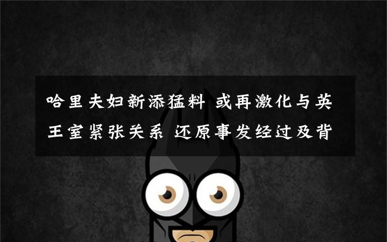 哈里夫妇新添猛料 或再激化与英王室紧张关系 还原事发经过及背后真相!