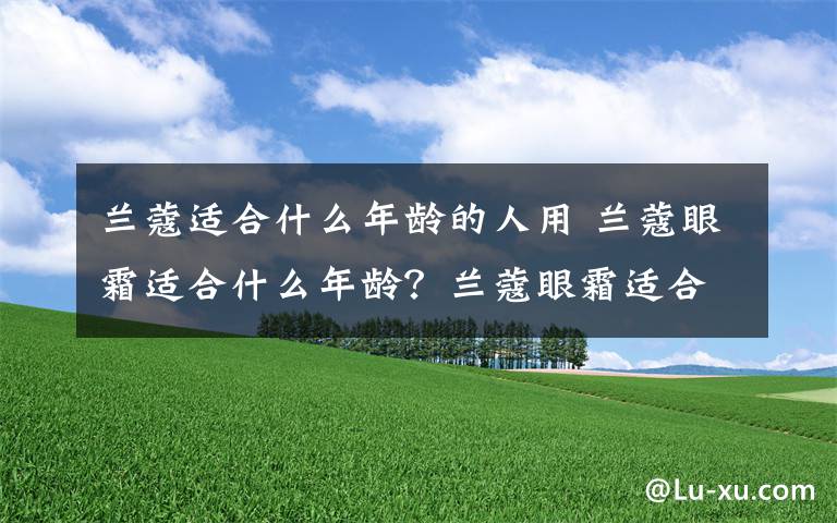 兰蔻适合什么年龄的人用 兰蔻眼霜适合什么年龄？兰蔻眼霜适合多大年龄