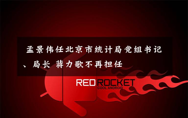  孟景伟任北京市统计局党组书记、局长 蒋力歌不再担任