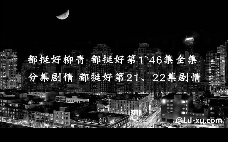 都挺好柳青 都挺好第1~46集全集分集剧情 都挺好第21、22集剧情预告