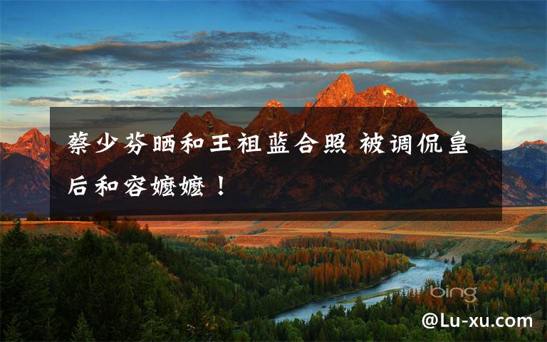 蔡少芬晒和王祖蓝合照 被调侃皇后和容嬷嬷!